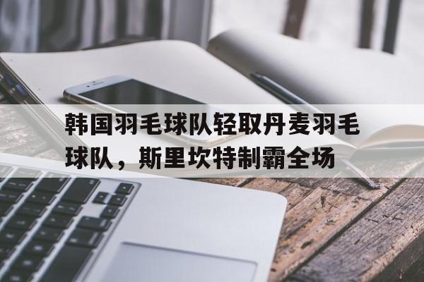 韩国羽毛球队轻取丹麦羽毛球队，斯里坎特制霸全场的简单介绍